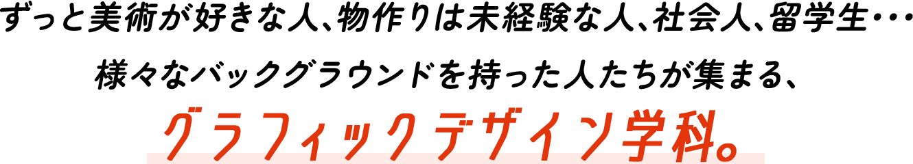 ずっと美術が好きな人、物作りは未経験な人、社会人、留学生･･･様々なバックグラウンドを持った人たちが集まる、グラフィックデザイン学科