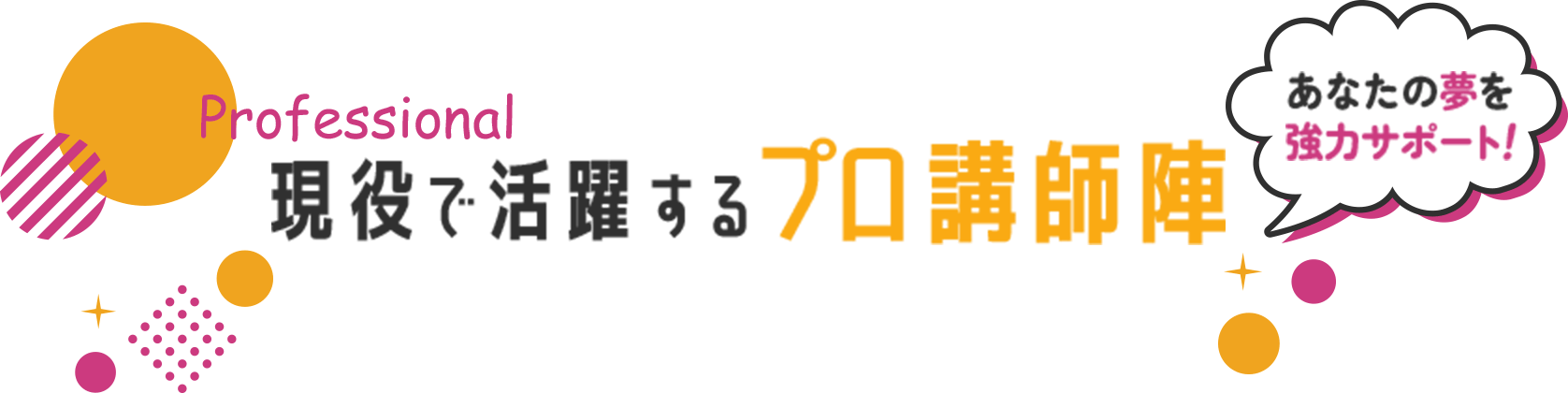 Professional 現役で活躍するプロ講師陣 【あなたの夢を強力サポート！】